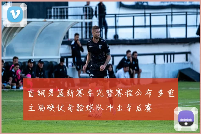 首钢男篮新赛季完整赛程公布 多重主场硬仗考验球队冲击季后赛
