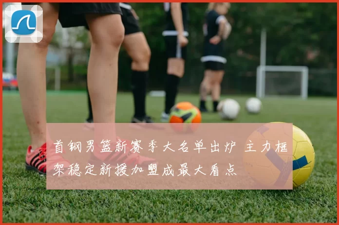 首钢男篮新赛季大名单出炉 主力框架稳定新援加盟成最大看点