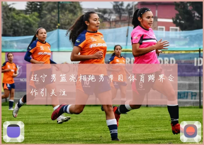 辽宁男篮亮相跑男节目 体育跨界合作引关注