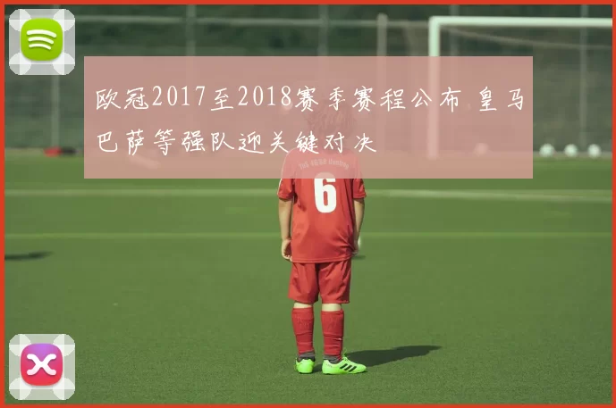 欧冠2017至2018赛季赛程公布 皇马巴萨等强队迎关键对决