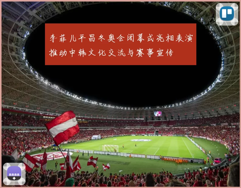 李菲儿平昌冬奥会闭幕式亮相表演推动中韩文化交流与赛事宣传